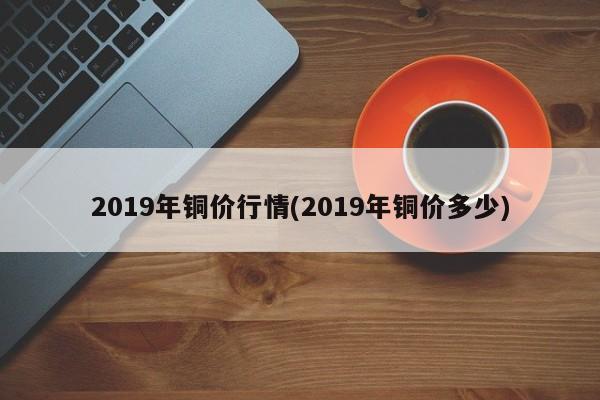 2019年铜价行情(2019年铜价多少)