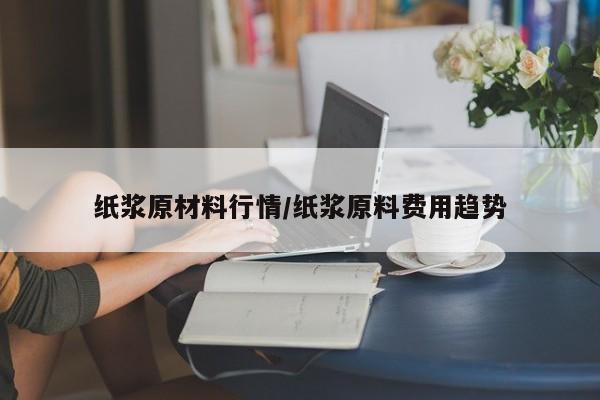 纸浆原材料行情/纸浆原料费用趋势