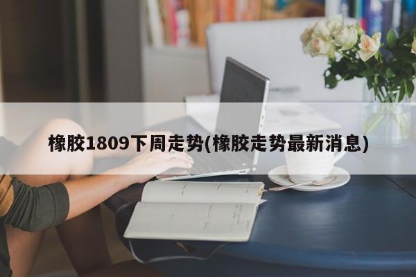 橡胶1809下周走势(橡胶走势最新消息)