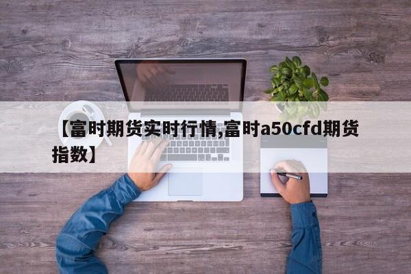 【富时期货实时行情,富时a50cfd期货指数】