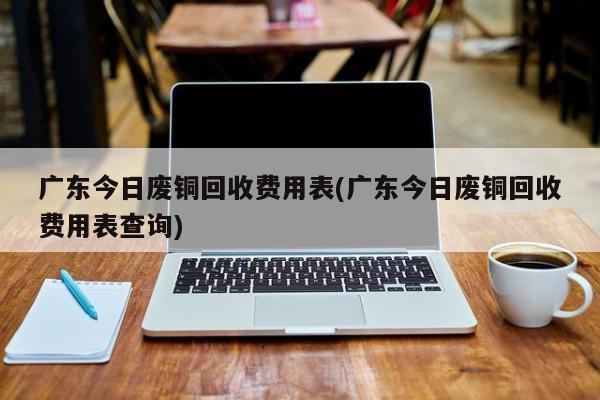 广东今日废铜回收费用表(广东今日废铜回收费用表查询)