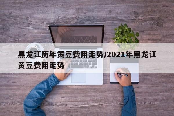 黑龙江历年黄豆费用走势/2021年黑龙江黄豆费用走势