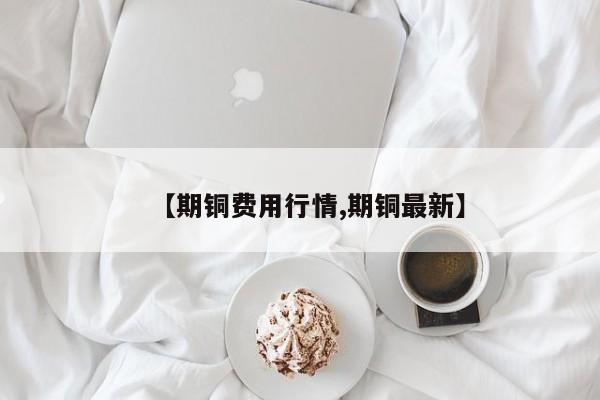 【期铜费用行情,期铜最新】