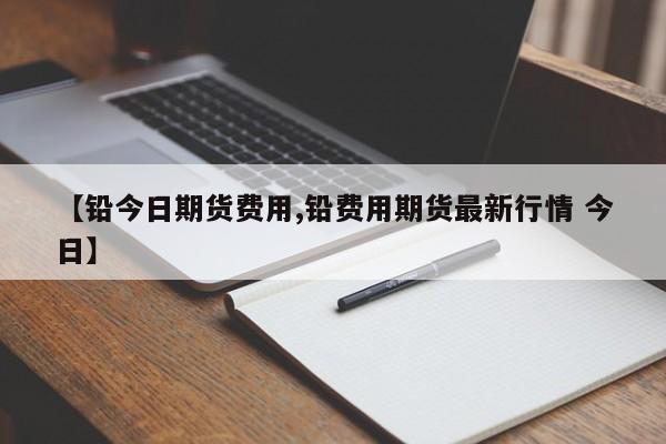 【铅今日期货费用,铅费用期货最新行情 今日】