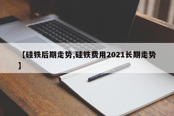 【硅铁后期走势,硅铁费用2021长期走势】