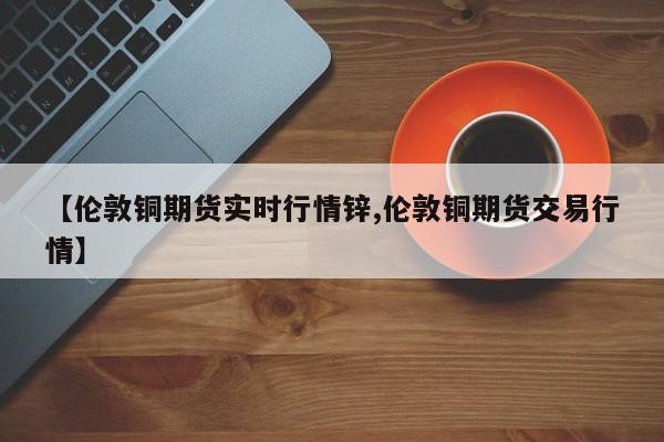 【伦敦铜期货实时行情锌,伦敦铜期货交易行情】