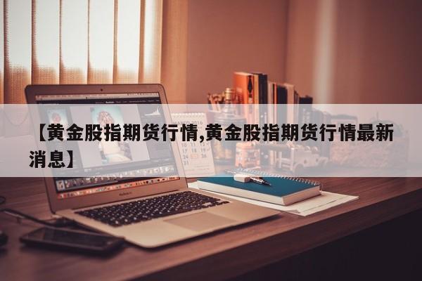 【黄金股指期货行情,黄金股指期货行情最新消息】