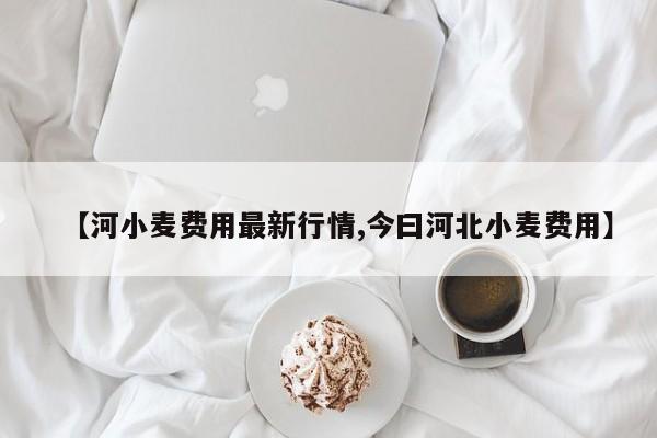 【河小麦费用最新行情,今曰河北小麦费用】