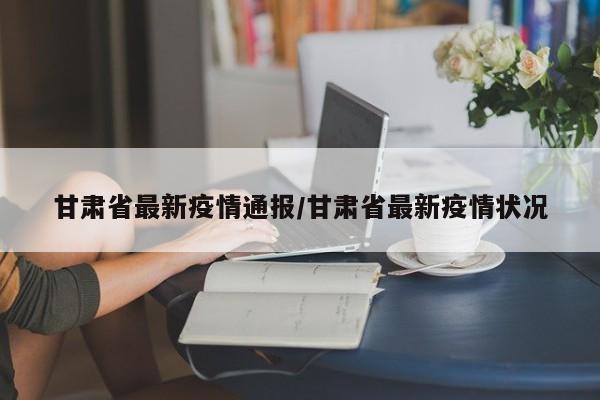 甘肃省最新疫情通报/甘肃省最新疫情状况