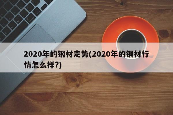 2020年的钢材走势(2020年的钢材行情怎么样?)