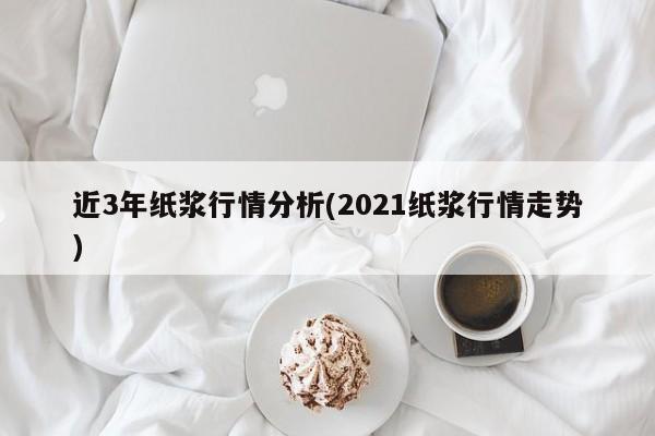 近3年纸浆行情分析(2021纸浆行情走势)