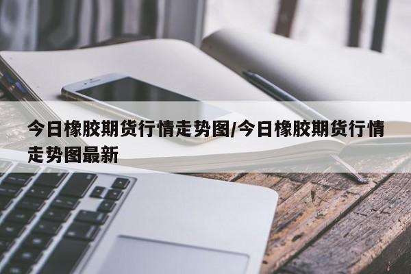 今日橡胶期货行情走势图/今日橡胶期货行情走势图最新