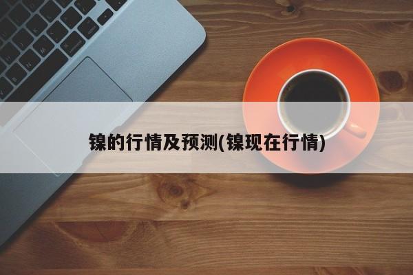 镍的行情及预测(镍现在行情)