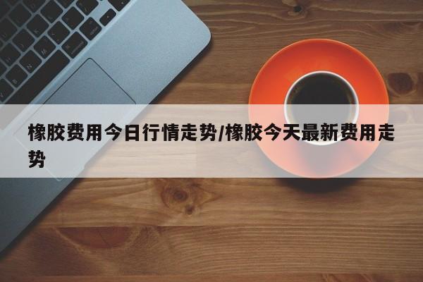 橡胶费用今日行情走势/橡胶今天最新费用走势