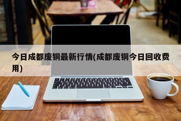 今日成都废铜最新行情(成都废铜今日回收费用)