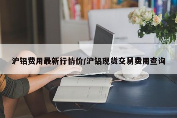 沪铝费用最新行情价/沪铝现货交易费用查询