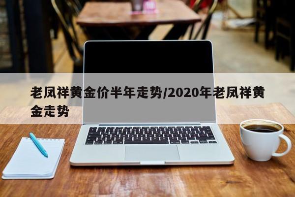 老凤祥黄金价半年走势/2020年老凤祥黄金走势