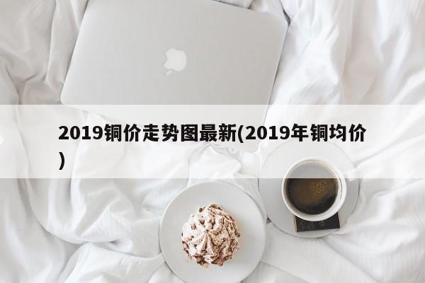 2019铜价走势图最新(2019年铜均价)