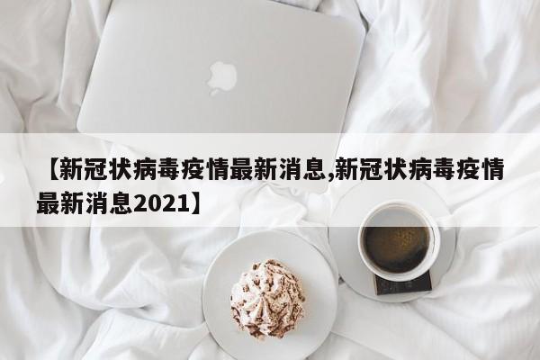 【新冠状病毒疫情最新消息,新冠状病毒疫情最新消息2021】