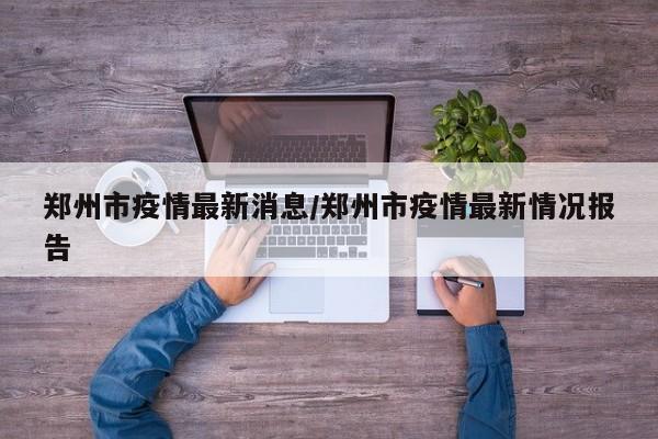 郑州市疫情最新消息/郑州市疫情最新情况报告