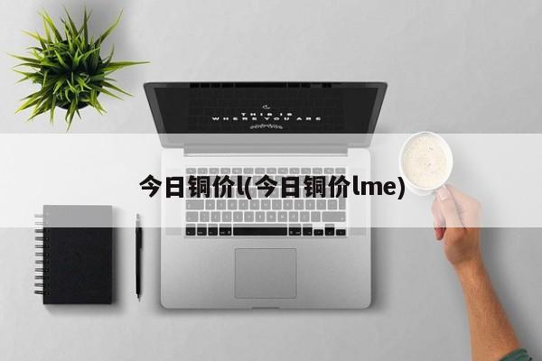 今日铜价l(今日铜价lme)
