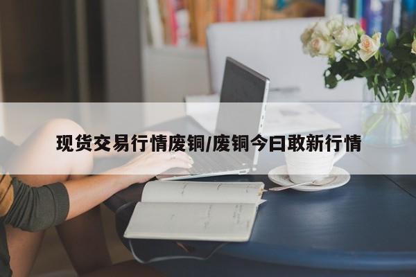 现货交易行情废铜/废铜今曰敢新行情