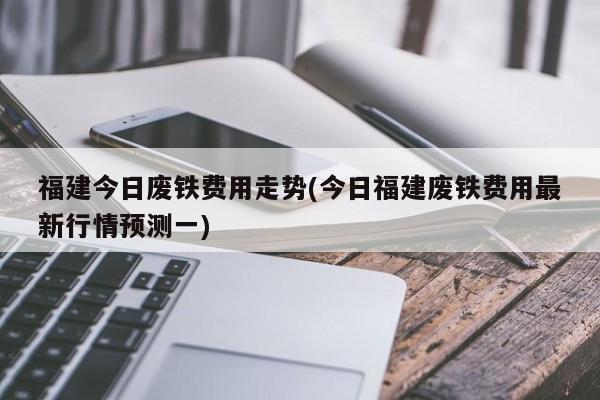 福建今日废铁费用走势(今日福建废铁费用最新行情预测一)