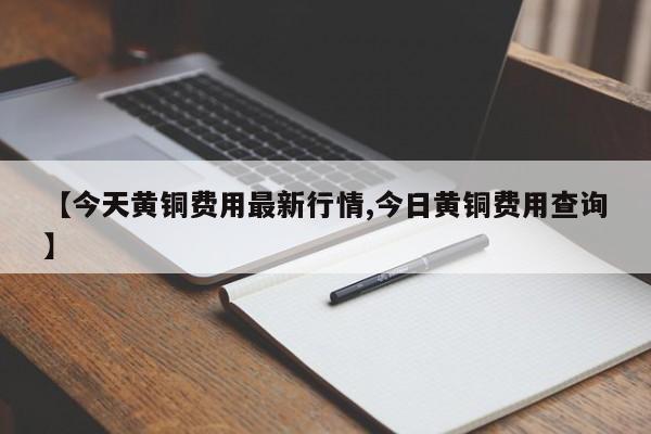 【今天黄铜费用最新行情,今日黄铜费用查询】