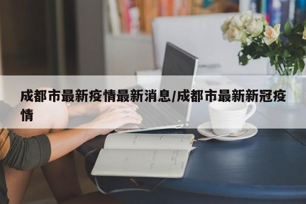 成都市最新疫情最新消息/成都市最新新冠疫情