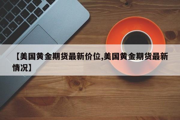 【美国黄金期货最新价位,美国黄金期货最新情况】