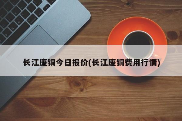 长江废铜今日报价(长江废铜费用行情)