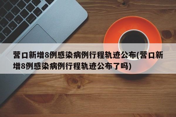 营口新增8例感染病例行程轨迹公布(营口新增8例感染病例行程轨迹公布了吗)