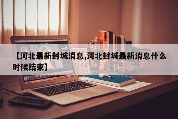 【河北最新封城消息,河北封城最新消息什么时候结束】