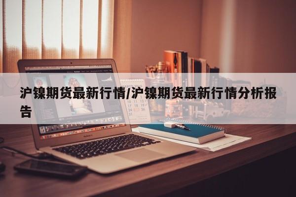 沪镍期货最新行情/沪镍期货最新行情分析报告