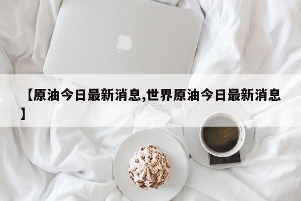 【原油今日最新消息,世界原油今日最新消息】