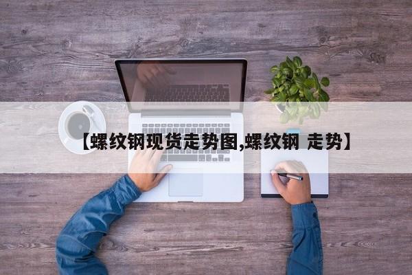 【螺纹钢现货走势图,螺纹钢 走势】