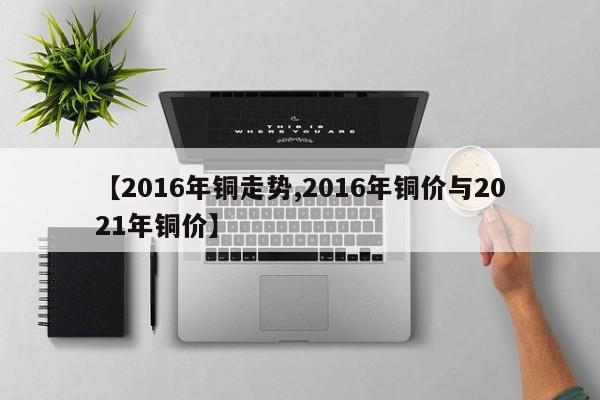 【2016年铜走势,2016年铜价与2021年铜价】