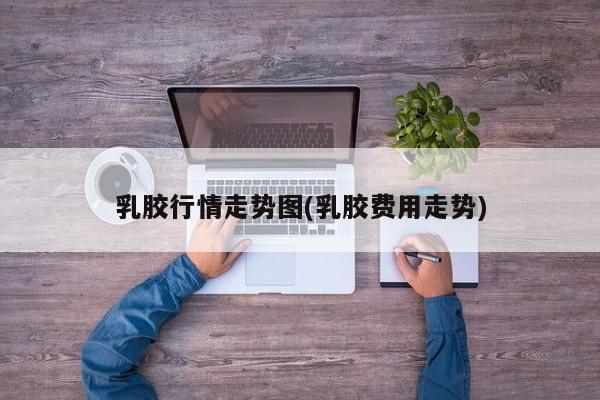 乳胶行情走势图(乳胶费用走势)