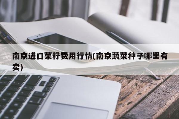南京进口菜籽费用行情(南京蔬菜种子哪里有卖)