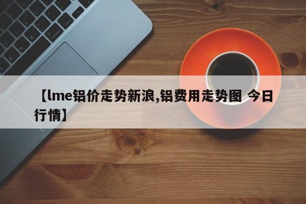 【lme铝价走势新浪,铝费用走势图 今日行情】