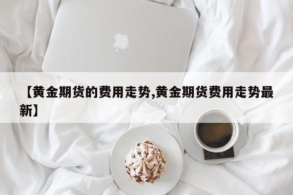 【黄金期货的费用走势,黄金期货费用走势最新】