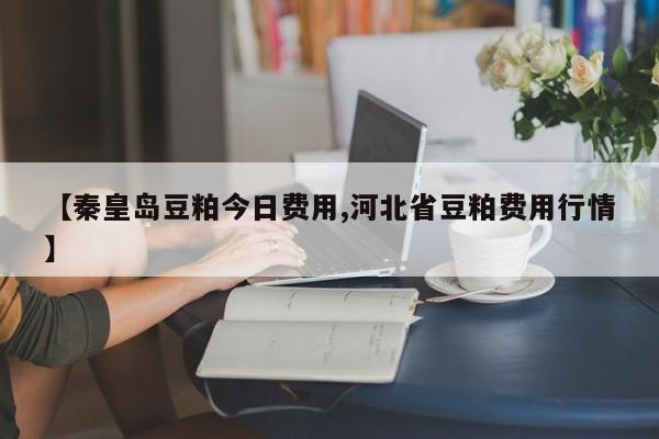 【秦皇岛豆粕今日费用,河北省豆粕费用行情】