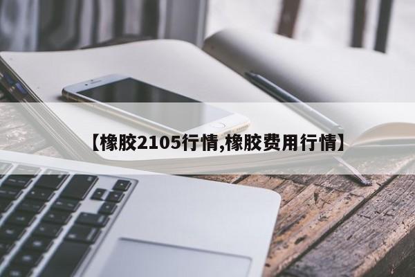 【橡胶2105行情,橡胶费用行情】