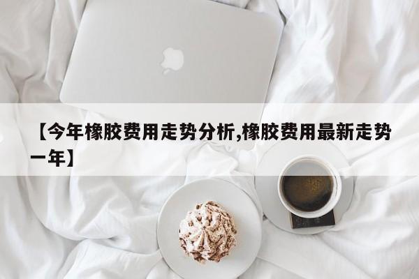 【今年橡胶费用走势分析,橡胶费用最新走势一年】