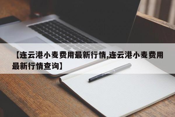 【连云港小麦费用最新行情,连云港小麦费用最新行情查询】
