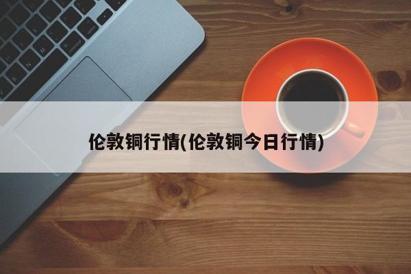 伦敦铜行情(伦敦铜今日行情)