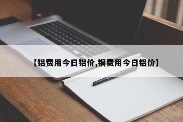 【铝费用今日铝价,铜费用今日铝价】