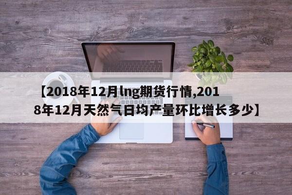 【2018年12月lng期货行情,2018年12月天然气日均产量环比增长多少】