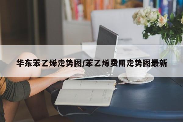 华东苯乙烯走势图/苯乙烯费用走势图最新