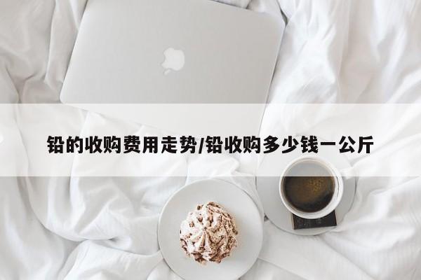 铅的收购费用走势/铅收购多少钱一公斤